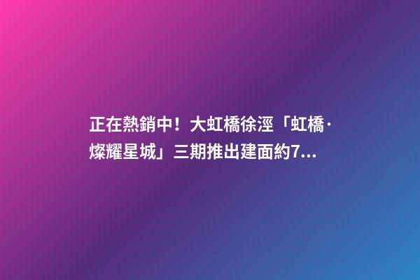 正在熱銷中！大虹橋徐涇「虹橋·燦耀星城」三期推出建面約70-99㎡2-3房！